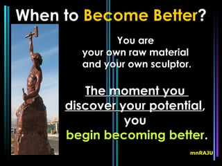 When to Become Better?
              You are
       your own raw material
       and your own sculptor.

        The moment you
     discover your potential,
               you
     begin becoming better.
                            mnRAJU
 