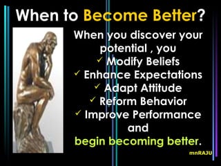 When to Become Better?
      When you discover your
           potential , you
           Modify Beliefs
       Enhance Expectations
           Adapt Attitude
          Reform Behavior
       Improve Performance
                and
      begin becoming better.
                         mnRAJU
 