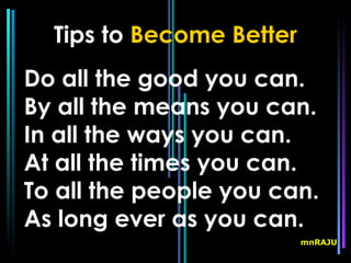 Tips to Become Better
Do all the good you can.
By all the means you can.
In all the ways you can.
At all the times you can.
To all the people you can.
As long ever as you can.
                          mnRAJU
 