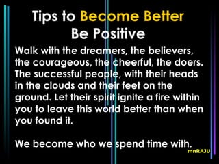 Tips to Become Better
          Be Positive
Walk with the dreamers, the believers,
the courageous, the cheerful, the doers.
The successful people, with their heads
in the clouds and their feet on the
ground. Let their spirit ignite a fire within
you to leave this world better than when
you found it.

We become who we spend time with.
                                         mnRAJU
 