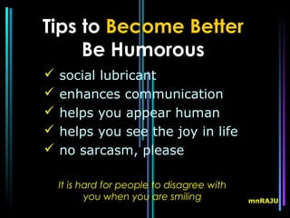 Tips to Become Better
     Be Humorous
   social lubricant
   enhances communication
   helps you appear human
   helps you see the joy in life
   no sarcasm, please

    It is hard for people to disagree with
           you when you are smiling          mnRAJU
 