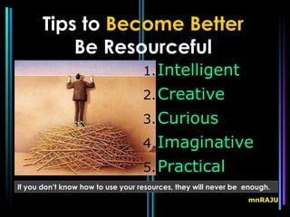 Tips to Become Better
           Be Resourceful
                                   1. Intelligent
                                   2. Creative
                                   3. Curious
                                   4. Imaginative
                                   5. Practical
If you don’t know how to use your resources, they will never be enough.
                                                                mnRAJU
 