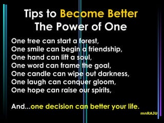 Tips to Become Better
      The Power of One
One tree can start a forest,
One smile can begin a friendship,
One hand can lift a soul,
One word can frame the goal,
One candle can wipe out darkness,
One laugh can conquer gloom,
One hope can raise our spirits,

And...one decision can better your life.
                                           mnRAJU
 