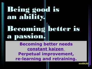 Being good is
an ability.
Becoming better is
a passion.
    Becoming better needs
       constant kaizen
   Perpetual improvement,
  re-learning and retraining.
                                mnRAJU
 