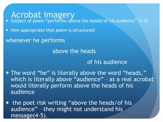 Acrobat imagery
 Subject of poem ―performs/above the heads/of his audience‖ (3-5)

 How appropriate that poem is structured:

whenever he performs
                     above the heads
                                      of his audience
 The word ―he‖ is literally above the word ―heads,‖
  which is literally above ―audience‖ – as a real acrobat
  would literally perform above the heads of his
  audience
 the poet risk writing ―above the heads/of his
 audience‖ – they might not understand his
 message(4-5).
 