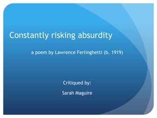 Constantly risking absurdity
     a poem by Lawrence Ferlinghetti (b. 1919)




                   Critiqued by:

                  Sarah Maguire
 