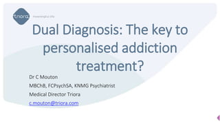 Dr C Mouton
MBChB, FCPsychSA, KNMG Psychiatrist
Medical Director Triora
c.mouton@triora.com
Dual Diagnosis: The key to
personalised addiction
treatment?
 