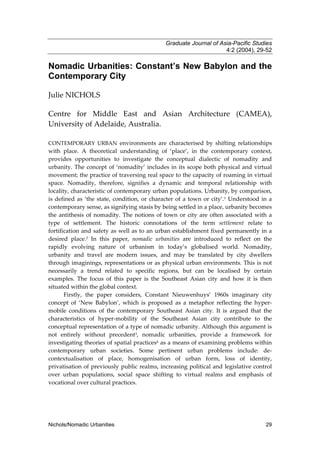 Graduate Journal of Asia-Pacific Studies
4:2 (2004), 29-52

Nomadic Urbanities: Constant’s New Babylon and the
Contemporary City
Julie NICHOLS
Centre for Middle East and Asian Architecture (CAMEA),
University of Adelaide, Australia.
CONTEMPORARY URBAN environments are characterised by shifting relationships

with place. A theoretical understanding of ‘place’, in the contemporary context,
provides opportunities to investigate the conceptual dialectic of nomadity and
urbanity. The concept of ‘nomadity’ includes in its scope both physical and virtual
movement; the practice of traversing real space to the capacity of roaming in virtual
space. Nomadity, therefore, signifies a dynamic and temporal relationship with
locality, characteristic of contemporary urban populations. Urbanity, by comparison,
is defined as ‘the state, condition, or character of a town or city’.1 Understood in a
contemporary sense, as signifying stasis by being settled in a place, urbanity becomes
the antithesis of nomadity. The notions of town or city are often associated with a
type of settlement. The historic connotations of the term settlement relate to
fortification and safety as well as to an urban establishment fixed permanently in a
desired place.2 In this paper, nomadic urbanities are introduced to reflect on the
rapidly evolving nature of urbanism in today’s globalised world. Nomadity,
urbanity and travel are modern issues, and may be translated by city dwellers
through imaginings, representations or as physical urban environments. This is not
necessarily a trend related to specific regions, but can be localised by certain
examples. The focus of this paper is the Southeast Asian city and how it is then
situated within the global context.
Firstly, the paper considers, Constant Nieuwenhuys’ 1960s imaginary city
concept of ‘New Babylon’, which is proposed as a metaphor reflecting the hypermobile conditions of the contemporary Southeast Asian city. It is argued that the
characteristics of hyper-mobility of the Southeast Asian city contribute to the
conceptual representation of a type of nomadic urbanity. Although this argument is
not entirely without precedent3, nomadic urbanities, provide a framework for
investigating theories of spatial practices4 as a means of examining problems within
contemporary urban societies. Some pertinent urban problems include: decontextualisation of place, homogenisation of urban form, loss of identity,
privatisation of previously public realms, increasing political and legislative control
over urban populations, social space shifting to virtual realms and emphasis of
vocational over cultural practices.

Nichols/Nomadic Urbanities

29

 
