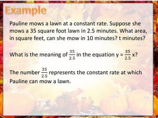 Pauline mows a lawn at a constant rate. Suppose she
mows a 35 square foot lawn in 2.5 minutes. What area,
in square feet, can she mow in 10 minutes? t minutes?
What is the meaning of
35
2.5
in the equation y =
35
2.5
x?
The number
35
2.5
represents the constant rate at which
Pauline can mow a lawn.
 