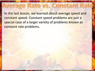 In the last lesson, we learned about average speed and
constant speed. Constant speed problems are just a
special case of a larger variety of problems known as
constant rate problems.
 