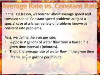 In the last lesson, we learned about average speed and
constant speed. Constant speed problems are just a
special case of a larger variety of problems known as
constant rate problems.
First, we define the average rate:
• Suppose V gallons of water flow from a faucet in a
given time interval t (minutes).
• Then, the average rate of water flow in the given time
interval is
𝑉
𝑡
in gallons per minute
 