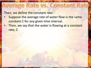 Then, we define the constant rate:
• Suppose the average rate of water flow is the same
constant C for any given time interval.
• Then, we say that the water is flowing at a constant
rate, C
 