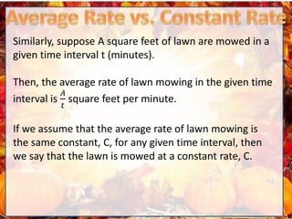 Similarly, suppose A square feet of lawn are mowed in a
given time interval t (minutes).
Then, the average rate of lawn mowing in the given time
interval is
𝐴
𝑡
square feet per minute.
If we assume that the average rate of lawn mowing is
the same constant, C, for any given time interval, then
we say that the lawn is mowed at a constant rate, C.
 