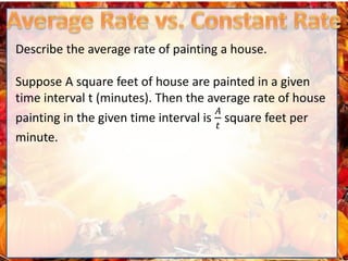 Describe the average rate of painting a house.
Suppose A square feet of house are painted in a given
time interval t (minutes). Then the average rate of house
painting in the given time interval is
𝐴
𝑡
square feet per
minute.
 