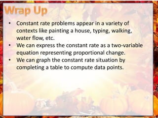 • Constant rate problems appear in a variety of
contexts like painting a house, typing, walking,
water flow, etc.
• We can express the constant rate as a two-variable
equation representing proportional change.
• We can graph the constant rate situation by
completing a table to compute data points.
 