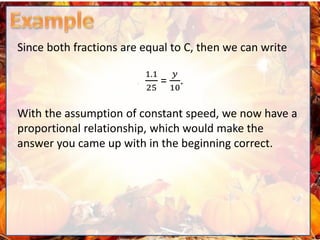 Since both fractions are equal to C, then we can write
1.1
25
=
𝑦
10
.
With the assumption of constant speed, we now have a
proportional relationship, which would make the
answer you came up with in the beginning correct.
 