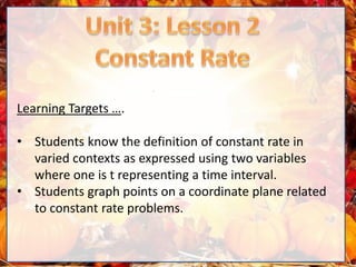 Learning Targets ….
• Students know the definition of constant rate in
varied contexts as expressed using two variables
where one is t representing a time interval.
• Students graph points on a coordinate plane related
to constant rate problems.
 