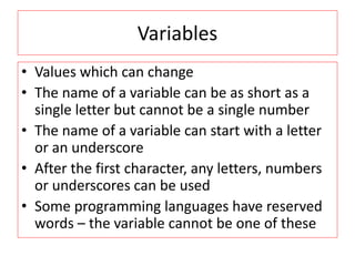 Variables
• Values which can change
• The name of a variable can be as short as a
single letter but cannot be a single number
• The name of a variable can start with a letter
or an underscore
• After the first character, any letters, numbers
or underscores can be used
• Some programming languages have reserved
words – the variable cannot be one of these