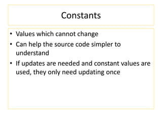 Constants
• Values which cannot change
• Can help the source code simpler to
understand
• If updates are needed and constant values are
used, they only need updating once