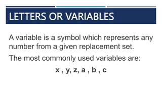 LETTERS OR VARIABLES
A variable is a symbol which represents any
number from a given replacement set.
The most commonly used variables are:
x , y, z, a , b , c
 