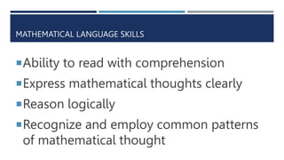 MATHEMATICAL LANGUAGE SKILLS
Ability to read with comprehension
Express mathematical thoughts clearly
Reason logically
Recognize and employ common patterns
of mathematical thought
 