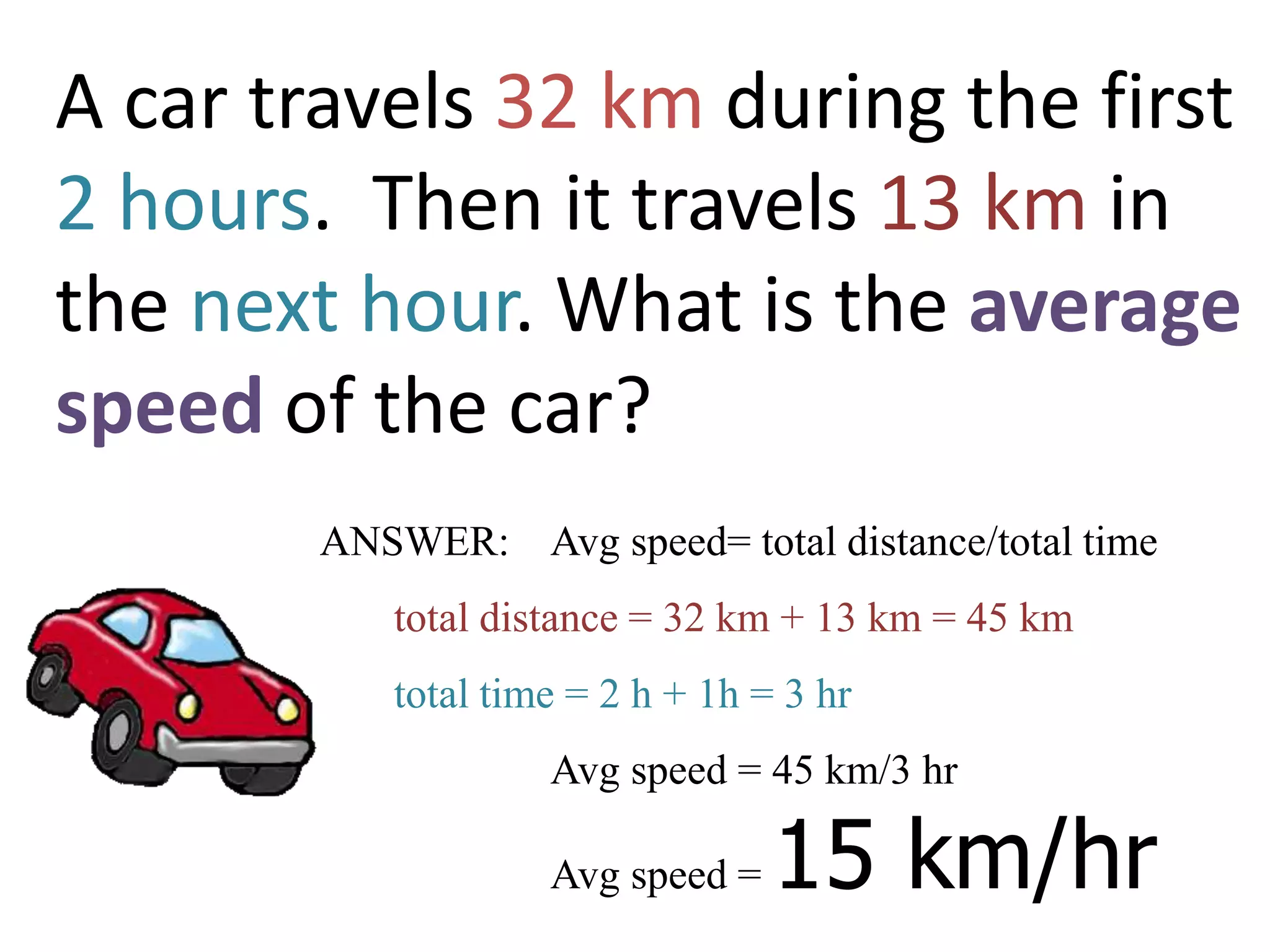 A car travels 32 km during the first
2 hours. Then it travels 13 km in
the next hour. What is the average
speed of the car?
ANSWER: Avg speed= total distance/total time
total distance = 32 km + 13 km = 45 km
total time = 2 h + 1h = 3 hr
Avg speed = 45 km/3 hr
Avg speed = 15 km/hr
 
