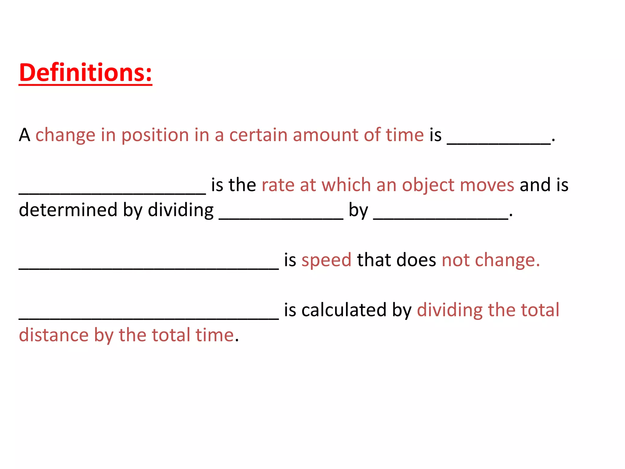 Definitions:
A change in position in a certain amount of time is __________.
__________________ is the rate at which an object moves and is
determined by dividing ____________ by _____________.
_________________________ is speed that does not change.
_________________________ is calculated by dividing the total
distance by the total time.
 