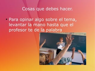 Cosas que debes hacer.
●
Para opinar algo sobre el tema,
levantar la mano hasta que el
profesor te de la palabra
 