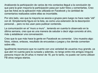 Analizando la participación de varios de mis contactos llegué a la conclusión de que para la gran mayoría la participación pasa por subir fotos y comentarlas. Creo que las fotos es la aplicación más utilizada en Facebook y la cantidad de comentarios realizados sobre ellas es incontable.  Por otro lado, veo que la mayoría se asocia a grupos pero luego no hace nada “útil” con él. Simplemente figura en la lista, es como una extensión de la descripción personal… pero no los usan para publicar contenido.  La comunicación en el “muro a muro” , teniendo en cuenta lo observado en la última semana, creo que es una manera de saludar o decir algo concreto al otro, más q establecer una conversación.  Creo que lo que más hace la gente en Facebook es  comentar .  Uno muestra algo: fotos, videos, enlaces, resultado de encuestas o juegos y los demás comentan sobre ello.  Igualmente reconozco que no cuento con una variedad de usuarios muy grande, ya que abrí mi cuenta para la cursada y además, no tengo entre mis amigos ninguna persona mayor de 24 años ni menor de 18, por lo tanto, no puedo ver como utilizan FB otros rangos etarios.  