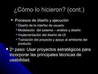 ¿Cómo lo hicieron? (cont.)
       Procesos de diseño y ejecución
        Diseño de la interfaz de usuario
        Modelación del sistema – análisis y diseño
        Implementación del diseño de UI
        Transición del proyecto y apoyo al ambiente del
         producto.
 2dopaso: Usar proyectos estratégicos para
  incorporar las principales técnicas de
  usabilidad.
 