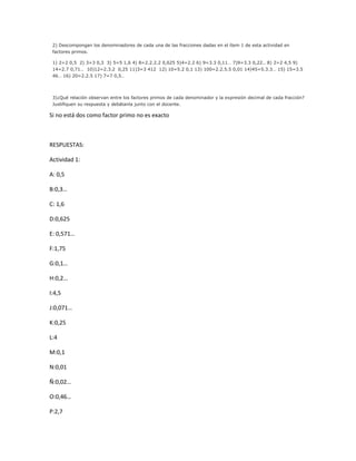 2) Descompongan los denominadores de cada una de las fracciones dadas en el ítem 1 de esta actividad en
factores primos.
1) 2=2 0,5 2) 3=3 0,3 3) 5=5 1,6 4) 8=2.2.2.2 0,625 5)4=2.2 6) 9=3.3 0,11… 7)9=3.3 0,22.. 8) 2=2 4,5 9)
14=2.7 0,71… 10)12=2.3.2 0,25 11)3=3 412 12) 10=5.2 0,1 13) 100=2.2.5.5 0,01 14)45=5.3.3… 15) 15=3.5
46… 16) 20=2.2.5 17) 7=7 0,5…
3)¿Qué relación observan entre los factores primos de cada denominador y la expresión decimal de cada fracción?
Justifiquen su respuesta y debátanla junto con el docente.
Si no está dos como factor primo no es exacto
RESPUESTAS:
Actividad 1:
A: 0,5
B:0,3…
C: 1,6
D:0,625
E: 0,571…
F:1,75
G:0,1…
H:0,2…
I:4,5
J:0,071…
K:0,25
L:4
M:0,1
N:0,01
Ñ:0,02…
O:0,46…
P:2,7
 