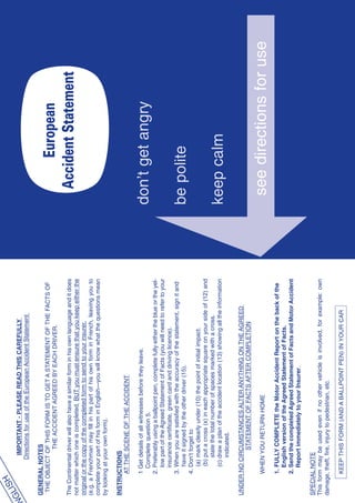 H
  GLIS          IMPORTANT - PLEASE READ THIS CAREFULLY
EN             Directions for use of the European Accident Statement

  GENERAL NOTES
   THE OBJECT OF THIS FORM IS TO GET A STATEMENT OF THE FACTS OF
               THE ACCIDENT AGREED BY EACH DRIVER.                                                 European
  The Continental driver will also have a similar form in his own language and it does        Accident Statement
  not matter which one is completed, BUT you must ensure that you keep either the
  original or the copy of the completed form to send to your insurer.
  (e.g. a Frenchman may fill in his part of his own form in French, leaving you to
  complete your part of his form in English—you will know what the questions mean
  by looking at your own form).

  INSTRUCTIONS
        AT THE SCENE OF THE ACCIDENT

          1 Get details of all witnesses before they leave.
            Complete question 5.                                                            don’t get angry
          2. Preferably using a ballpoint pen, complete fully either the blue or the yel-
             low part of the Agreed Statement of Facts (you will need to refer to your
             insurance certificate, green card and driving licence).
          3. When you are satisfied with the accuracy of the statement, sign it and
              have it signed by the other driver (15).                                      be polite
          4. Don’t forget to
              (a) mark clearly under (10) the point of initial impact.
              (b) put a cross (x) in each appropriate square on your side of (12) and
                  state the total number of spaces marked with a cross.
              (c) draw a plan of the accident location (13) showing all the information     keep calm
                  indicated.

  UNDER NO CIRCUMSTANCES ALTER ANYTHING ON THE AGREED
              STATEMENT OF FACTS AFTER COMPLETION

          WHEN YOU RETURN HOME                                                               see directions for use
          1. FULLY COMPLETE the Motor Accident Report on the back of the
             English version of the Agreed Statement of Facts.
          2. Send the completed Agreed Statement of Facts and Motor Accident
             Report immediately to your Insurer.

  SPECIAL NOTE
  This form may be used even if no other vehicle is involved, for example: own
  damage, theft, fire, injury to pedestrian, etc.

          KEEP THIS FORM (AND A BALLPOINT PEN) IN YOUR CAR
 