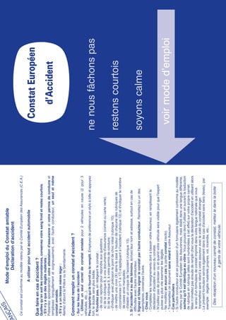 IS                 Mode d'emploi du Constat amiable
   NÇA
 RA                           Déclaration d'accident
F
   Ce constat est conforme au modèle retenu par le Comité Européen des Assurances (C.E.A.)

                          A utiliser pour tout accident automobile

   Que faire en cas d'accident ?
                                                                                                          Constat Européen
   Quelles qu’en soit les circonstances, conservez votre sang froid et restez courtois.
   - S'il n'y a que des dégâts matériels :
   Présentez spontanément votre attestation d'assurance et votre permis de conduire et
   remplissez tranquillement et soigneusement, avec l'autre conducteur, un seul et même                      d’Accident
   constat amiable.
   - S'il y a un blessé même léger :
   Alertez d'abord la Police ou la Gendarmerie.

   Comment remplir un constat d'accident ?
   - Sur les lieux de l’accident
   1. Utilisez un seul carnet de constat amiable pour 2 véhicules en cause (2 pour 3
   véhicules, etc...).
   Peu importe qui le fournit ou le remplit. Employez de préférence un stylo à bille et appuyez
   fort, le double sera plus lisible.                                                                   ne nous fâchons pas
   2. N'oubliez pas, en rédigeant le constat :
       - de vous reporter pour répondre aux questions :
          a) de la rubrique 8, à vos documents d'assurance (contrat ou carte verte),
          b) de la rubrique 9, à votre permis de conduire;
       - d'indiquer avec précision le point de choc initial (rubrique 10);
       - de mettre une croix (X) dans la case à hauteur de chacune des rubriques de                     restons courtois
          circonstances (n°1 à 17) s'appliquant à l'accident (rubrique 12) et d'indiquer le nombre
          de cases ainsi marquées;
       - d'établir un croquis de l'accident (rubrique 13).
   3. Si l'accident a eu des témoins, écrivez leur nom et adresse, surtout en cas de
      difficultés avec l'autre conducteur.
   4. Signez et faites signer le constat par l'autre conducteur. Remettez-lui un des                    soyons calme
      exemplaires, conservez l'autre.
      - Chez vous
      - Complétez les renseignements dont a besoin votre Assureur, en remplissant la
        déclaration d'accident au verso du constat.
      - N'oubliez pas de préciser où et quand votre véhicule sera visible pour que l'expert
        puisse au plus vite examiner les dégâts.
      - Ne modifiez en aucun cas la partie constat (recto).
      - Transmettez ce document sans retard à votre Assureur.
      - Cas particuliers
                                                                                                         voir mode d’emploi
      - Si l'autre conducteur est en possession d'un formulaire également conforme au modèle
        retenu par le Comité Européen des Assurances, mais établi dans une langue différente,
         sachez qu'il est identique au vôtre. Vous pouvez donc l'utiliser en suivant la traduction
        de rubrique en rubrique (elles sont numérotées à cet effet) sur votre propre carnet.
         Mais n'omettez pas ensuite de remplir chez vous la déclaration d'accident en utilisant alors
         le verso d'un formulaire de constat imprimé dans votre langue nationale que vous
         transmettrez sans retard à votre assureur avec le volet du constat étranger.
      - Le présent formulaire servira également dans les cas d'accident sans tiers (lesés), par
        exemple : degâts matériels propres, vol, incendie, etc...

          Dès réception d'un nouveau carnet de constat, mettez le dans la boite
                               à gants de votre véhicule.
 