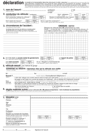 déclaration                                          à remplir et à transmettre dans les cinq jours à votre assureur To be completed and to be sent to your insurer within 5 days
                                                     Cette déclaration complémentaire vous permet de mieux expliquer les circonstances de l’accident ; toutefois les
                                                     éléments qui sont contraires à ceux mentionnés au recto signé de votre adversaire ne peuvent lui être opposés.
                                                     This complimentary declaration allows you to explain the circumstances of the accident in greater detail: however, the information which is
                                                     contrary to the one mentioned on the flip side of this document and which has been signed by the adverse party, cannot be held against them.

1. nom insuredl’assuré :
   Name of
           de                                                                                               profession . . . . . . . . . . . . . . . . . . . . . . n° tél. . . . . . . . . . . . . . . . . . .
                                                                                                            Occupation                                                     Tel n°
                                                                                                            e-mail : . . . . . . . . . . . . . . . . . . . . . . . . . . . . . . . . . . . . . . . . . . . . . . . . .
2. conducteur du véhicule :                  profession . . . . . . . . . . . . . . . . . . . . . . .    Est-il : célibataire      marié                                                                 autre
   Driver of the vehicle                                                                                 Is he : Single            married                                                               other
     Est-il conducteur habituel du véhicule ?     OUI           NON                        Réside-t-il habituellement chez l’assuré OUI                                                                   NON
     Is he / she the usual driver of the vehicle                       YES              NO                      Does he / she usually reside with the insured
                                                                                                                                                                                        YES                 NO
     Est-il salarié de l’assuré ?                        OUI          NON                Sinon à quel titre conduisait-il ?
     Is he a salaried employee of the insurred           YES            NO               If not, in which capacity did he drive the vehicle


3. circonstances de l’accident :                                                                                      CROQUIS / SKETCH
      Circumstances of the accident
                                                                                                 Désigner les véhicules A et B conformément au recto.
      (à préciser dans tous les cas même si un procès-verbal                                     Préciser : 1. Le tracé des voies - 2. La direction (par des flèches) des véhicules a, B -
      de gendarmerie ou un rapport de police a été établi).                                      3. Leur position au moment du choc - 4. Les signaux routiers - 5. Le nom des rues (ou routes).
      Please provide full details in all cases, even if a declaration to the                     Indicate : 1. The layout of the road - 2. by arrows the direction of the vehicles A , B - 3. their position at the times of
      police has been provided                                                                   impact - 4. the road signs - 5. names of the streets or roads.




                                                                                          OUI               NON                                                                        OUI               NON
4.   A-t-il été établi un procès-verbal de gendarmerie
     Has a report been made by Highway police                                             YES               NO
                                                                                                                                         un rapport de police
                                                                                                                                          City police                                  YES                NO

     une main-courante                      OUI              NON               Si oui : Brigade ou Commisariat de
     Declaration to the police              YES               NO               In the affirmative : patrol or Police Station of

5. véhicule usual parking place habituel de garage
   Insured vehicle:
                    assuré : lieu
      EXPERTISE des DÉGÂTS : réparateur chez qui le véhicule sera visible
      Estimate of damage                                   Name and address of the garage where the vehicle can be visible


     tél. :                                                               fax :                                               e-mail :
     Quand ?                                                                   Possibly telephone      Eventuellement téléphoner à :
     When ?
                         - a été volé, indiquer son numéro dans la série du type (voir carte grise) was stolen, please indicate its number in the serial type (see grey card)
                         - est gagé ou fait l’objet d’un contrat de location (ou crédit-bail) : nom et adresse de l’organisme concerné
     Si le                 Is the subject of a credit finance scheme or a rental agreement (or a leasing agreement): name and adress of the concerned organisation
     véhicule            - est un poids lourd : poids total en charge Is a heavy lorry : total gross weight
     If the vehicle      - était attelé à un autre véhicule (tractant ou remorqué) au moment de l’accident, indiquer le poids total en charge :
                            Was attached to another vehicle (drawn or towed) at the time of the accident, please indicate total gross weight
                           Nom de la Société qui l’assure :                                                            n° de contrat dans la société :
                           Name of the Insurance Company                                                               Policy number
6. dégâts matériels autres qu’aux véhicules A et B (nature et importance : nom et adresse du propriétaire) :
     Material damage other than to vehicles A and B (nature and extend, name and address of owner)




7. blessé(s) name
   Wounded
             NOM
     Prénom
     Age
     Age
     Adresse
     Address

     Tél.
     Profession
     Occupation
     Situation au moment de l’accident
     (conducteur, passager du véhicule A ou B, cycliste, piéton)
     Position at the time of the accident : passenger of                            OUI            NON
     car A or B, cyclist, pedestrian, etc                                                                                                                            OUI               NON
                                                                                    YES                NO                                                            YES                 NO
     Portait-il casque ou ceinture ?
     Did he/she wear a helmet or a safety belt
     1ers soins ou hospitalisation à
     First aid and hospitalization at
     Nature et gravité des blessures
     Nature and extent of wounds



A                             le                     20                    Signature de l’assuré
                                                                            Signature of the Assured
 