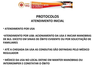 PROTOCOLOS ATENDIMENTO INICIAL ATENDIMENTO POR USA ATENDIMENTO POR USB: ACIONAMENTO DA USA E INICIAR MANOBRAS DE BLS. EXCETO EM SINAIS DE ÓBITO EVIDENTE OU POR SOLICITAÇÃO DE FAMILIARES ATÉ A CHEGADA DA USA AS CONDUTAS SÃO DEFINIDAS PELO MÉDICO REGULADOR MÉDICO DA USA NO LOCAL DEFINE EM MANTER MANOBRAS OU INTERROMPER E CONSTATAR O ÓBITO 