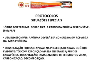 PROTOCOLOS SITUAÇÕES ESPECIAIS ÓBITO POR TRAUMA: CORPO FICA  A CARGO DA POLÍCIA RESPONSÁVEL (PM; PRF) USA INDISPONÍVEL: A VÍTIMA DEVERÁ SER CONDUZIDA EM RCP ATÉ A UAI MAIS PRÓXIMA CONSTATAÇÃO POR USB: APENAS NA PRESENÇA DE SINAIS DE ÓBITO EVIDENTE: TCE COM EXPOSIÇÃO MASSA ENCEFÁLICA; RIGIDEZ CADAVÉRICA; DECAPITAÇÃO; ESMAGAMENTO DE SEGMENTOS VITAIS, CARBONIZAÇÃO, DECOMPOSIÇÃO.  
