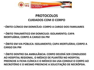 PROTOCOLOS CUIDADOS COM O CORPO ÓBITO CLÍNICO EM DOMICÍLIO: CORPO A CARGO DOS FAMILIARES ÓBITO TRAUMÁTICO EM DOMICILIO: ISOLAMENTO; CAPA MORTUÁRIA; CORPO A CARGO DA PM ÓBITO EM VIA PÚBLICA: ISOLAMENTO; CAPA MORTUÁRIA; CORPO A CARGO DA PM ÓBITO DENTRO DA AMBULÂNCIA: CORPO DEVERÁ SER CONDUZIDO AO HOSPITAL REGIONAL. O MÉDICO DE PLANTÃO NO HOSPITAL PREENCHE A FICHA CLÍNICA E O MÉDICO DA USA CONDUZ O CORPO AO NECROTÉRIO E O MESMO PREENCHE A SOLICITAÇÃO DE NECRÓPSIA. 