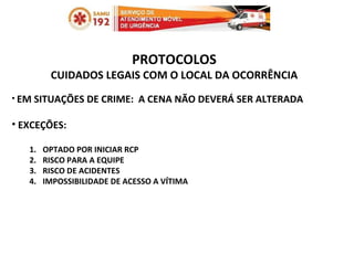 PROTOCOLOS CUIDADOS LEGAIS COM O LOCAL DA OCORRÊNCIA EM SITUAÇÕES DE CRIME:  A CENA NÃO DEVERÁ SER ALTERADA EXCEÇÕES:  OPTADO POR INICIAR RCP RISCO PARA A EQUIPE RISCO DE ACIDENTES IMPOSSIBILIDADE DE ACESSO A VÍTIMA 