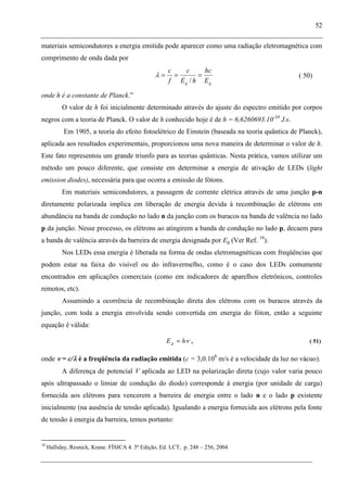52
materiais semicondutores a energia emitida pode aparecer como uma radiação eletromagnética com
comprimento de onda dada por
gg E
hc
hE
c
f
c
/
( 50)
onde h é a constante de Planck.”
O valor de h foi inicialmente determinado através do ajuste do espectro emitido por corpos
negros com a teoria de Planck. O valor de h conhecido hoje é de h = 6,6260693.10-34
J.s.
Em 1905, a teoria do efeito fotoelétrico de Einstein (baseada na teoria quântica de Planck),
aplicada aos resultados experimentais, proporcionou uma nova maneira de determinar o valor de h.
Este fato representou um grande triunfo para as teorias quânticas. Nesta prática, vamos utilizar um
método um pouco diferente, que consiste em determinar a energia de ativação de LEDs (light
emission diodes), necessária para que ocorra a emissão de fótons.
Em materiais semicondutores, a passagem de corrente elétrica através de uma junção p-n
diretamente polarizada implica em liberação de energia devida à recombinação de elétrons em
abundância na banda de condução no lado n da junção com os buracos na banda de valência no lado
p da junção. Nesse processo, os elétrons ao atingirem a banda de condução no lado p, decaem para
a banda de valência através da barreira de energia designada por Eg (Ver Ref. 18
).
Nos LEDs essa energia é liberada na forma de ondas eletromagnéticas com freqüências que
podem estar na faixa do visível ou do infravermelho, como é o caso dos LEDs comumente
encontrados em aplicações comerciais (como em indicadores de aparelhos eletrônicos, controles
remotos, etc).
Assumindo a ocorrência de recombinação direta dos elétrons com os buracos através da
junção, com toda a energia envolvida sendo convertida em energia do fóton, então a seguinte
equação é válida:
hEg , ( 51)
onde = c/ é a freqüência da radiação emitida (c = 3,0.108
m/s é a velocidade da luz no vácuo).
A diferença de potencial V aplicada ao LED na polarização direta (cujo valor varia pouco
após ultrapassado o limiar de condução do diodo) corresponde à energia (por unidade de carga)
fornecida aos elétrons para vencerem a barreira de energia entre o lado n e o lado p existente
inicialmente (na ausência de tensão aplicada). Igualando a energia fornecida aos elétrons pela fonte
de tensão à energia da barreira, temos portanto:
18
Halliday, Resnick, Krane. FÍSICA 4. 5ª Edição, Ed. LCT, p. 248 – 256, 2004
 