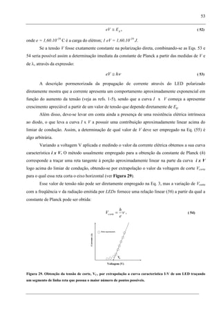 53
gEeV , ( 52)
onde e = 1,60.10-19
C é a carga do elétron; 1 eV = 1,60.10-19
J.
Se a tensão V fosse exatamente constante na polarização direta, combinando-se as Eqs. 53 e
54 seria possível assim a determinação imediata da constante de Planck a partir das medidas de V e
de , através da expressão:
heV ( 53)
A descrição pormenorizada da propagação de corrente através do LED polarizado
diretamente mostra que a corrente apresenta um comportamento aproximadamente exponencial em
função do aumento da tensão (veja as refs. 1-5), sendo que a curva I x V começa a apresentar
crescimento apreciável a partir de um valor de tensão que depende diretamente de Eg.
Além disso, deve-se levar em conta ainda a presença de uma resistência elétrica intrínseca
ao diodo, o que leva a curva I x V a possuir uma contribuição aproximadamente linear acima do
limiar de condução. Assim, a determinação de qual valor de V deve ser empregado na Eq. (55) é
algo arbitrária.
Variando a voltagem V aplicada e medindo o valor da corrente elétrica obtemos a sua curva
característica i x V. O método usualmente empregado para a obtenção da constante de Planck (h)
corresponde a traçar uma reta tangente à porção aproximadamente linear na parte da curva i x V
logo acima do limiar de condução, obtendo-se por extrapolação o valor da voltagem de corte Vcorte
para o qual essa reta corta o eixo horizontal (ver Figura 29).
Esse valor de tensão não pode ser diretamente empregado na Eq. 3, mas a variação de Vcorte
com a freqüência da radiação emitida por LEDs fornece uma relação linear (56) a partir da qual a
constante de Planck pode ser obtida:
e
h
Vcorte . ( 54)
Figura 29. Obtenção da tensão de corte, VC, por extrapolação a curva característica I-V de um LED traçando
um segmento de linha reta que possua o maior número de pontos possíveis.
 
