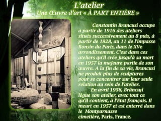 L’atelier
Une Œuvre d’art « À PART ENTIÈRE »

                    Constantin Brancusi occupe
             à partir de 1916 des ateliers
             situés successivement au 8 puis, à
             partir de 1928, au 11 de l'impasse
             Ronsin du Paris, dans le XVe
             arrondissement. C'est dans ces
             ateliers qu'il crée jusqu'à sa mort
             en 1957 la majeure partie de son
             œuvre. A la fin de sa vie, Brancusi
             ne produit plus de sculptures
             pour se concentrer sur leur seule
             relation au sein de l’atelier.
                    En avril 1956, Brâncuşi
             lègue son atelier, avec tout ce
             qu’il contient, à l’Etat français. Il
             meurt en 1957 et est enterré dans
             le Montparnasse
             cimetière, Paris, France.
 