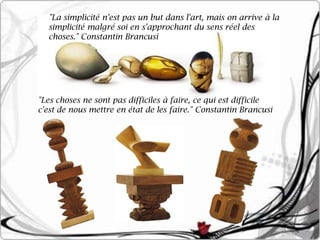 "La simplicité n'est pas un but dans l'art, mais on arrive à la
  simplicité malgré soi en s'approchant du sens réel des
  choses." Constantin Brancusi




"Les choses ne sont pas difficiles à faire, ce qui est difficile
c'est de nous mettre en état de les faire." Constantin Brancusi
 