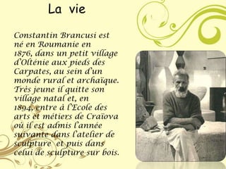 La vie
Constantin Brancusi est
né en Roumanie en
1876, dans un petit village
d’Olténie aux pieds des
Carpates, au sein d’un
monde rural et archaïque.
Très jeune il quitte son
village natal et, en
1894, entre à l’Ecole des
arts et métiers de Craïova
où il est admis l’année
suivante dans l’atelier de
sculpture et puis dans
celui de sculpture sur bois.
 