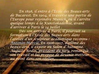 En 1898, il entre à l’Ecole des Beaux-arts
de Bucarest. En 1904, il traverse une partie de
l’Europe pour rejoindre Munich, où il s’arrête
quelque temps à la Kunstakademie, avant
d’arriver à Paris le 14 juillet .
      Dès son arrivée à Paris, il poursuit sa
formation à l’Ecole des Beaux-arts dans
l’atelier d’un sculpteur académique reconnu :
Antonin Mercié. En 1906-1907, diplômé des
beaux-arts, il expose au Salon d’Automne.
Auguste Rodin, président du jury, remarque
son travail et lui propose de devenir metteur
au point dans son atelier.
 