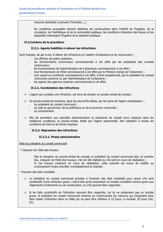 Guide de procédures relatives à l’urbanisme et à l’habitat destiné aux
gestionnaires locaux


              mesures destinées à prévenir l'incendie...) ;

        -     les conditions auxquelles doivent satisfaire les constructions dans l'intérêt de l'hygiène, de la
              circulation, de l'esthétique et de la commodité publique, les conditions d'aération des locaux et les
              dispositifs intéressant l'hygiène et la salubrité publique ;

    II.3.Contenu de la procédure

            II.3.1. Agents habilités à relever les infractions

Sont chargés, de par la loi, à relever les infractions en matière d'urbanisme et de construction :
        - Les officiers de police judiciaire ;
        - les fonctionnaires communaux commissionnés à cet effet par les présidents des conseils
           communaux;
        - les fonctionnaires de l'administration de l'urbanisme commissionnés à cet effet ;
        - tout fonctionnaire de l'Etat commissionné à cet effet par le Ministre chargé de l'urbanisme ;
        - tout expert ou architecte commissionné à cet effet, à titre exceptionnel, par le président du conseil
           communal concerné ou par l'administration de l'urbanisme ;
        - les agents des agences urbaines commissionnés à cet effet.

            II.3.2. Constatation des infractions

       L’agent qui constate une infraction, est tenu de dresser un procès-verbal de constat ;

       Ce   procès-verbal est transmis, dans les plus brefs délais, par les soins de l'agent verbalisateur :
        -     Au président du conseil communal ;
        -     au wali ou gouverneur de la préfecture ou de la province concernée ;
        -     au contrevenant.

       Afin de permettre aux autorités administratives et judiciaires de remplir leurs missions dans les
        meilleures conditions, le procès-verbal, établi par l'agent assermenté, doit satisfaire à toutes les
        conditions de fond et de forme requises.

            II.3.3. Répression des infractions

                  II.3.3.1. Phase administrative

Rôle du président du conseil communal

* S’assurer de l'état des travaux

        -     Dès la réception du procès-verbal de constat, le président du conseil communal doit, en premier
              lieu, s'assurer de l'état des travaux, s'ils ont été réalisés ou s'ils sont en cours de réalisation ;
        -     Si ces travaux s'avèrent en cours de réalisation, cette autorité est tenue de notifier au
              contrevenant l'ordre d'arrêter immédiatement le chantier.
* Examen des faits constatés

       Le président du conseil communal procède à l'examen des faits constatés pour savoir s'ils sont
        constitutifs d'une infraction grave, c'est-à-dire qu'ils présentent un trouble considéré comme grave aux
        règlements d'urbanisme ou de construction, ou s'ils peuvent être rapportés ;

       Si les faits constitutifs de l'infraction peuvent être rapportés, car ils ne présentent pas un trouble
        grave, le président du conseil communal ordonne au contrevenant les mesures qui s'imposent pour
        faire cesser l'infraction dans un délai qui ne peut être inférieur à 15 jours, ni excéder 30 jours (art.
        67).




PROCEDURES RELATIVES AU DOMAINE DE L’HABITAT


                                                                                                          3
 