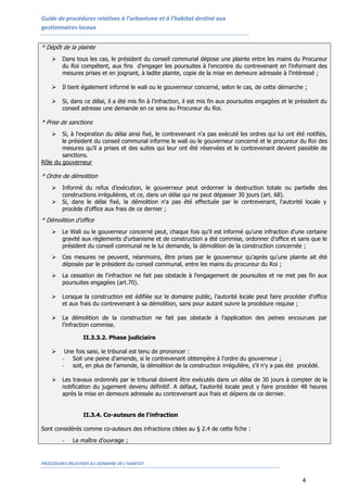 Guide de procédures relatives à l’urbanisme et à l’habitat destiné aux
gestionnaires locaux


* Dépôt de la plainte
       Dans tous les cas, le président du conseil communal dépose une plainte entre les mains du Procureur
        du Roi compétent, aux fins d'engager les poursuites à l'encontre du contrevenant en l'informant des
        mesures prises et en joignant, à ladite plainte, copie de la mise en demeure adressée à l'intéressé ;

       Il tient également informé le wali ou le gouverneur concerné, selon le cas, de cette démarche ;

       Si, dans ce délai, il a été mis fin à l'infraction, il est mis fin aux poursuites engagées et le président du
        conseil adresse une demande en ce sens au Procureur du Roi.

* Prise de sanctions
       Si, à l'expiration du délai ainsi fixé, le contrevenant n'a pas exécuté les ordres qui lui ont été notifiés,
        le président du conseil communal informe le wali ou le gouverneur concerné et le procureur du Roi des
        mesures qu'il a prises et des suites qui leur ont été réservées et le contrevenant devient passible de
        sanctions.
Rôle du gouverneur

* Ordre de démolition
       Informé du refus d’exécution, le gouverneur peut ordonner la destruction totale ou partielle des
        constructions irrégulières, et ce, dans un délai qui ne peut dépasser 30 jours (art. 68).
       Si, dans le délai fixé, la démolition n'a pas été effectuée par le contrevenant, l'autorité locale y
        procède d'office aux frais de ce dernier ;
* Démolition d’office
       Le Wali ou le gouverneur concerné peut, chaque fois qu'il est informé qu'une infraction d'une certaine
        gravité aux règlements d'urbanisme et de construction a été commise, ordonner d'office et sans que le
        président du conseil communal ne le lui demande, la démolition de la construction concernée ;
       Ces mesures ne peuvent, néanmoins, être prises par le gouverneur qu'après qu'une plainte ait été
        déposée par le président du conseil communal, entre les mains du procureur du Roi ;
       La cessation de l'infraction ne fait pas obstacle à l'engagement de poursuites et ne met pas fin aux
        poursuites engagées (art.70).

       Lorsque la construction est édifiée sur le domaine public, l'autorité locale peut faire procéder d'office
        et aux frais du contrevenant à sa démolition, sans pour autant suivre la procédure requise ;

       La démolition de la construction ne fait pas obstacle à l’application des peines encourues par
        l’infraction commise.

                 II.3.3.2. Phase judiciaire

        Une fois saisi, le tribunal est tenu de prononcer :
        - Soit une peine d'amende, si le contrevenant obtempère à l'ordre du gouverneur ;
        - soit, en plus de l'amende, la démolition de la construction irrégulière, s'il n'y a pas été procédé.

       Les travaux ordonnés par le tribunal doivent être exécutés dans un délai de 30 jours à compter de la
        notification du jugement devenu définitif. A défaut, l'autorité locale peut y faire procéder 48 heures
        après la mise en demeure adressée au contrevenant aux frais et dépens de ce dernier.


                 II.3.4. Co-auteurs de l’infraction

Sont considérés comme co-auteurs des infractions citées au § 2.4 de cette fiche :
        -    Le maître d’ouvrage ;


PROCEDURES RELATIVES AU DOMAINE DE L’HABITAT


                                                                                                          4
 