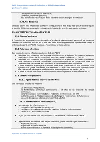 Guide de procédures relatives à l’urbanisme et à l’habitat destiné aux
gestionnaires locaux


        -     L’entrepreneur qui a exécuté les travaux ;
        -     L’architecte, l’ingénieur spécialisé ;
        -     Tout autre maître d’œuvre ayant donné les ordres qui sont à l’origine de l’infraction.

            II.3.5. Cas de récidive

En cas de récidive pour infraction de qualification identique dans un délai de 12 mois qui suit la date à laquelle
la première décision de condamnation est devenue irrévocable, les amendes sont portées au double.

III. DISPOSITIF PREVU PAR LA LOI N° 25-90

    III.1. Champ d’application

A l'exception des agglomérations rurales dotées d'un plan de développement homologué qui demeurent
soumises aux dispositions du dahir du 25 Juin 1960 relatif au développement des agglomérations rurales, le
système prévu par la loi n°25-90 s’applique à l'ensemble du territoire national.

    III.2. Nature des infractions

Sont considérées comme infractions aux termes de la loi n°25-90 :
    La création d'un lotissement ou d'un groupe d'habitations ou la réalisation des travaux d'équipement
        ou de construction en vue de cette création, sans l'autorisation préalable de lotir (art. 63) ;
    La création d’un lotissement ou d'un groupe d'habitations ou la réalisation des travaux d'équipement
        ou de construction en vue de cette création, sur le domaine public ou sur une propriété privée dont
        l’affectation n’est pas destinée à la construction au regard des documents d’urbanisme ;
    la vente, la location, le partage ou la mise en vente ou en location des lots d'un lotissement ou de
        logements d'un groupe d'habitations, si le lotissement ou le groupe d'habitations n'a pas été autorisé
        ou n'a pas encore fait l'objet du procès-verbal de réception provisoire des travaux (art. 64) ;
    la vente, le partage ou la vente en indivision sans autorisation préalable de morcellement (art.65).

    III.3. Contenu de la procédure

            III.3.1. Agents habilités à relever les infractions

Sont habilitées à constater les infractions :

        -     Les officiers de police judiciaire ;
        -     les fonctionnaires communaux commissionnés à cet effet par les présidents des conseils
              communaux ;
        -     les fonctionnaires de l'administration de l'urbanisme commissionnés à cet effet ;
        -     tout fonctionnaire de l'Etat commissionné à cet effet par le Ministre chargé de l'urbanisme ;
        -     les agents des agences urbaines commissionnés à cet effet.

            III.3.2. Constatation des infractions (art.66)

       La   constatation des infractions englobe :
        -     Le relevé ou la constatation des infractions ;
        -     La rédaction du procès-verbal suivant les conditions de fond et de forme requises ;
        -     L’envoi du P.V aux organes concernés.

       L’agent qui constate une infraction, est tenu donc de dresser un procès-verbal de constat ;


       Ce   procès-verbal est transmis, dans les plus brefs délais, par les soins de l'agent verbalisateur :
        -     Au procureur du Roi ;
        -     au président du conseil communal ;
        -     au Wali ou Gouverneur de la préfecture ou de la province concernée ;


PROCEDURES RELATIVES AU DOMAINE DE L’HABITAT


                                                                                                          5
 
