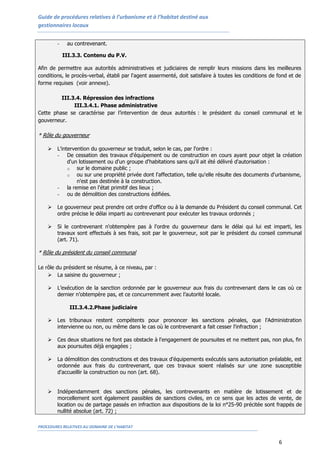 Guide de procédures relatives à l’urbanisme et à l’habitat destiné aux
gestionnaires locaux


        -    au contrevenant.

            III.3.3. Contenu du P.V.

Afin de permettre aux autorités administratives et judiciaires de remplir leurs missions dans les meilleures
conditions, le procès-verbal, établi par l'agent assermenté, doit satisfaire à toutes les conditions de fond et de
forme requises (voir annexe).

         III.3.4. Répression des infractions
              III.3.4.1. Phase administrative
Cette phase se caractérise par l’intervention de deux autorités : le président du conseil communal et le
gouverneur.

* Rôle du gouverneur

       L'intervention du gouverneur se traduit, selon le cas, par l'ordre :
        - De cessation des travaux d'équipement ou de construction en cours ayant pour objet la création
             d'un lotissement ou d'un groupe d'habitations sans qu'il ait été délivré d'autorisation :
             o   sur le domaine public ;
             o   ou sur une propriété privée dont l'affectation, telle qu'elle résulte des documents d'urbanisme,
                 n'est pas destinée à la construction.
        - la remise en l'état primitif des lieux ;
        - ou de démolition des constructions édifiées.

       Le gouverneur peut prendre cet ordre d'office ou à la demande du Président du conseil communal. Cet
        ordre précise le délai imparti au contrevenant pour exécuter les travaux ordonnés ;

       Si le contrevenant n'obtempère pas à l'ordre du gouverneur dans le délai qui lui est imparti, les
        travaux sont effectués à ses frais, soit par le gouverneur, soit par le président du conseil communal
        (art. 71).

* Rôle du président du conseil communal

Le rôle du président se résume, à ce niveau, par :
     La saisine du gouverneur ;

       L’exécution de la sanction ordonnée par le gouverneur aux frais du contrevenant dans le cas où ce
        dernier n’obtempère pas, et ce concurremment avec l’autorité locale.

              III.3.4.2.Phase judiciaire

       Les tribunaux restent compétents pour prononcer les sanctions pénales, que l'Administration
        intervienne ou non, ou même dans le cas où le contrevenant a fait cesser l'infraction ;

       Ces deux situations ne font pas obstacle à l'engagement de poursuites et ne mettent pas, non plus, fin
        aux poursuites déjà engagées ;

       La démolition des constructions et des travaux d'équipements exécutés sans autorisation préalable, est
        ordonnée aux frais du contrevenant, que ces travaux soient réalisés sur une zone susceptible
        d'accueillir la construction ou non (art. 68).


       Indépendamment des sanctions pénales, les contrevenants en matière de lotissement et de
        morcellement sont également passibles de sanctions civiles, en ce sens que les actes de vente, de
        location ou de partage passés en infraction aux dispositions de la loi n°25-90 précitée sont frappés de
        nullité absolue (art. 72) ;

PROCEDURES RELATIVES AU DOMAINE DE L’HABITAT


                                                                                                        6
 