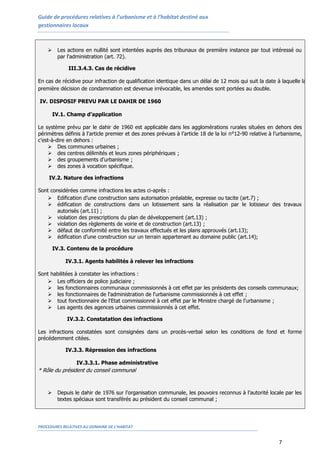 Guide de procédures relatives à l’urbanisme et à l’habitat destiné aux
gestionnaires locaux



        Les actions en nullité sont intentées auprès des tribunaux de première instance par tout intéressé ou
         par l'administration (art. 72).

              III.3.4.3. Cas de récidive

En cas de récidive pour infraction de qualification identique dans un délai de 12 mois qui suit la date à laquelle la
première décision de condamnation est devenue irrévocable, les amendes sont portées au double.

IV. DISPOSIF PREVU PAR LE DAHIR DE 1960

        IV.1. Champ d’application

Le système prévu par le dahir de 1960 est applicable dans les agglomérations rurales situées en dehors des
périmètres définis à l'article premier et des zones prévues à l’article 18 de la loi n°12-90 relative à l’urbanisme,
c’est-à-dire en dehors :
     Des communes urbaines ;
     des centres délimités et leurs zones périphériques ;
     des groupements d’urbanisme ;
     des zones à vocation spécifique.

     IV.2. Nature des infractions

Sont considérées comme infractions les actes ci-après :
    Edification d’une construction sans autorisation préalable, expresse ou tacite (art.7) ;
    édification de constructions dans un lotissement sans la réalisation par le lotisseur des travaux
        autorisés (art.11) ;
    violation des prescriptions du plan de développement (art.13) ;
    violation des règlements de voirie et de construction (art.13) ;
    défaut de conformité entre les travaux effectués et les plans approuvés (art.13);
    édification d’une construction sur un terrain appartenant au domaine public (art.14);

        IV.3. Contenu de la procédure

            IV.3.1. Agents habilités à relever les infractions

Sont habilitées à constater les infractions :
    Les officiers de police judiciaire ;
    les fonctionnaires communaux commissionnés à cet effet par les présidents des conseils communaux;
    les fonctionnaires de l'administration de l'urbanisme commissionnés à cet effet ;
    tout fonctionnaire de l'Etat commissionné à cet effet par le Ministre chargé de l'urbanisme ;
    Les agents des agences urbaines commissionnés à cet effet.

             IV.3.2. Constatation des infractions

Les infractions constatées sont consignées dans un procès-verbal selon les conditions de fond et forme
précédemment citées.

            IV.3.3. Répression des infractions

                 IV.3.3.1. Phase administrative
* Rôle du président du conseil communal


        Depuis le dahir de 1976 sur l’organisation communale, les pouvoirs reconnus à l’autorité locale par les
         textes spéciaux sont transférés au président du conseil communal ;




PROCEDURES RELATIVES AU DOMAINE DE L’HABITAT


                                                                                                         7
 