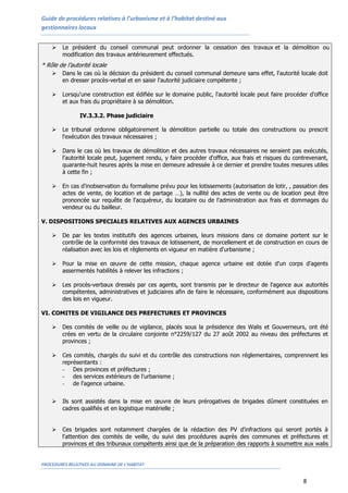 Guide de procédures relatives à l’urbanisme et à l’habitat destiné aux
gestionnaires locaux


       Le président du conseil communal peut ordonner la cessation des travaux et la démolition ou la
        modification des travaux antérieurement effectués.
* Rôle de l’autorité locale
       Dans le cas où la décision du président du conseil communal demeure sans effet, l'autorité locale doit
        en dresser procès-verbal et en saisir l'autorité judiciaire compétente ;

       Lorsqu'une construction est édifiée sur le domaine public, l'autorité locale peut faire procéder d'office
        et aux frais du propriétaire à sa démolition.

                IV.3.3.2. Phase judiciaire

       Le tribunal ordonne obligatoirement la démolition partielle ou totale des constructions ou prescrit
        l'exécution des travaux nécessaires ;

       Dans le cas où les travaux de démolition et des autres travaux nécessaires ne seraient pas exécutés,
        l'autorité locale peut, jugement rendu, y faire procéder d'office, aux frais et risques du contrevenant,
        quarante-huit heures après la mise en demeure adressée à ce dernier et prendre toutes mesures utiles
        à cette fin ;

       En cas d'inobservation du formalisme prévu pour les lotissements (autorisation de lotir, , passation des
        actes de vente, de location et de partage …), la nullité des actes de vente ou de location peut être
        prononcée sur requête de l'acquéreur, du locataire ou de l'administration aux frais et dommages du
        vendeur ou du bailleur.

V. DISPOSITIONS SPECIALES RELATIVES AUX AGENCES URBAINES

       De par les textes institutifs des agences urbaines, leurs missions dans ce domaine portent sur le
        contrôle de la conformité des travaux de lotissement, de morcellement et de construction en cours de
        réalisation avec les lois et règlements en vigueur en matière d'urbanisme ;

       Pour la mise en œuvre de cette mission, chaque agence urbaine est dotée d'un corps d'agents
        assermentés habilités à relever les infractions ;

       Les procès-verbaux dressés par ces agents, sont transmis par le directeur de l'agence aux autorités
        compétentes, administratives et judiciaires afin de faire le nécessaire, conformément aux dispositions
        des lois en vigueur.

VI. COMITES DE VIGILANCE DES PREFECTURES ET PROVINCES

       Des comités de veille ou de vigilance, placés sous la présidence des Walis et Gouverneurs, ont été
        crées en vertu de la circulaire conjointe n°2259/127 du 27 août 2002 au niveau des préfectures et
        provinces ;

       Ces comités, chargés du suivi et du contrôle des constructions non réglementaires, comprennent les
        représentants :
        - Des provinces et préfectures ;
        - des services extérieurs de l'urbanisme ;
        - de l'agence urbaine.


       Ils sont assistés dans la mise en œuvre de leurs prérogatives de brigades dûment constituées en
        cadres qualifiés et en logistique matérielle ;


       Ces brigades sont notamment chargées de la rédaction des PV d'infractions qui seront portés à
        l'attention des comités de veille, du suivi des procédures auprès des communes et préfectures et
        provinces et des tribunaux compétents ainsi que de la préparation des rapports à soumettre aux walis


PROCEDURES RELATIVES AU DOMAINE DE L’HABITAT


                                                                                                       8
 